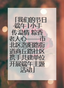 我们的节日·端午│小手传温情 粽香老人心——市北区洛阳路街道商丘路社区携手共建单位开展端午主题活动